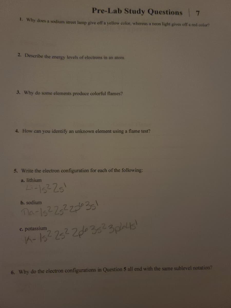 Pre-Lab Study Questions 7
1. Why does a sodium street lamp give offa yellow color, whereas a neon light gives off a red color?
2. Describe the energy levels of electrons in an atom.
3. Why do some elements produce colorful flames?
4. How can you identify an unknown element using a flame test?
5. Write the electron configuration for each of the following:
a. lithium
Li-622s
b. sodium
na-1s22522035!
c. potassium
6. Why do the electron configurations in Question 5 all end with the same sublevel notation?
