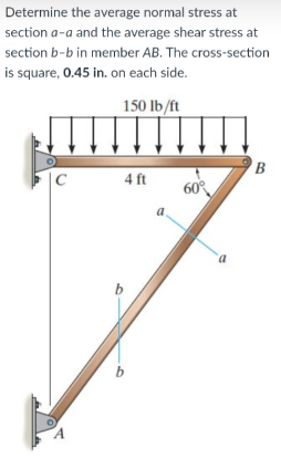 Determine the average normal stress at
section a-a and the average shear stress at
section b-b in member AB. The cross-section
is square, 0.45 in. on each side.
150 lb/ft
B
|C
4 ft
60
b
