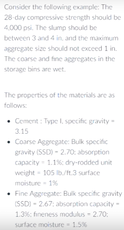 Consider the following example: The
28-day compressive strength should be
4,000 psi. The slump should be
between 3 and 4 in. and the maximum
aggregate size should not exceed 1 in.
The coarse and fine aggregates in the
storage bins are wet.
The properties of the materials are as
follows:
• Cement : Type l, specific gravity =
3.15
• Coarse Aggregate: Bulk specific
gravity (SSD) = 2.70; absorption
capacity = 1.1%: dry-rodded unit
weight = 105 lb./ft.3 surface
moisture = 1%
• Fine Aggregate: Bulk specific gravity
(SSD) = 2.67; absorption capacity =
1.3%; fineness modulus = 2.70;
surface moisture = 1.5%
