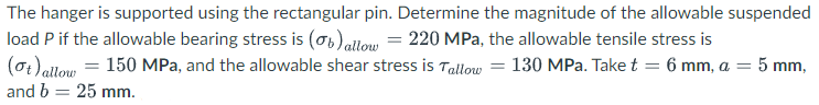 The hanger is supported using the rectangular pin. Determine the magnitude of the allowable suspended
load P if the allowable bearing stress is (o6)aitow = 220 MPa, the allowable tensile stress is
(0t) allow = 150 MPa, and the allowable shear stress is Tallow = 130 MPa. Take t = 6 mm, a = 5 mm,
and b = 25 mm.
