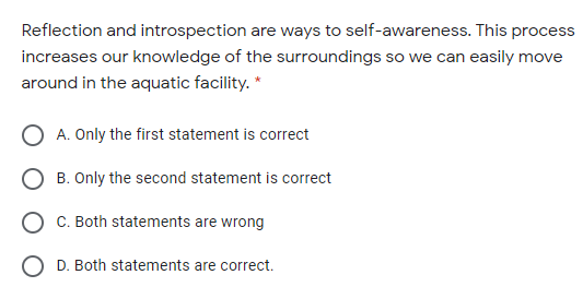 Reflection and introspection are ways to self-awareness. This process
increases our knowledge of the surroundings so we can easily move
around in the aquatic facility. *
A. Only the first statement is correct
B. Only the second statement is correct
C. Both statements are wrong
O D. Both statements are correct.
