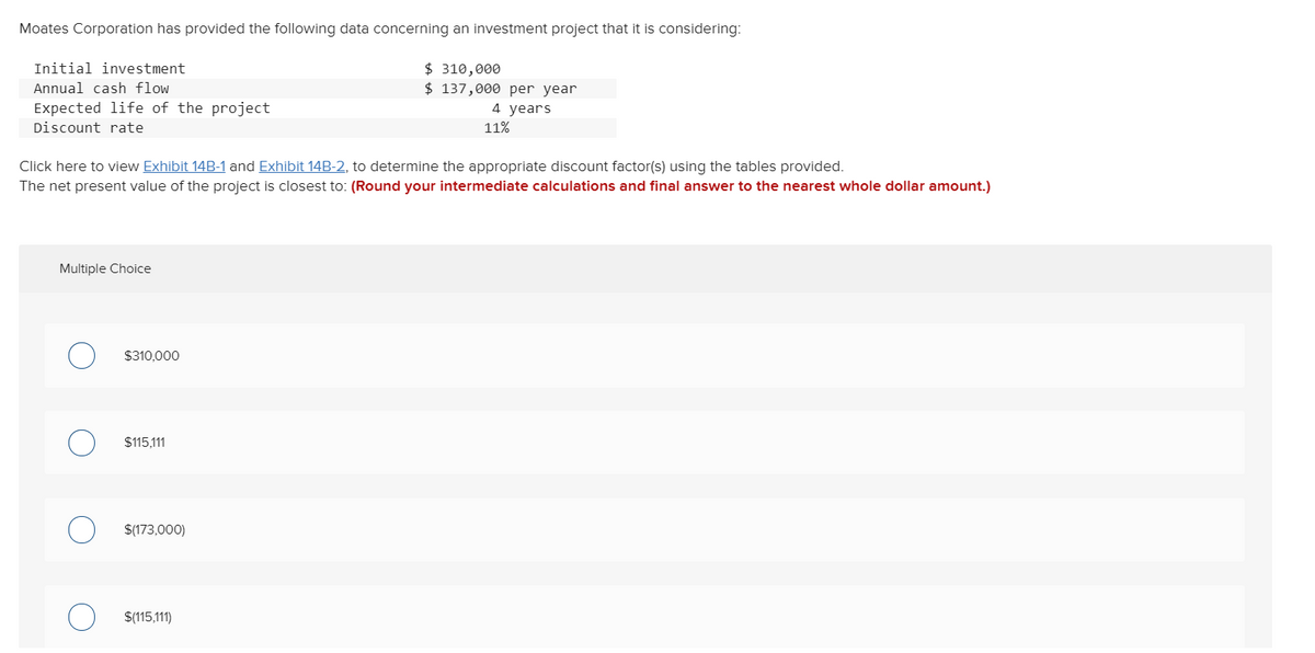 Moates Corporation has provided the following data concerning an investment project that it is considering:
$ 310,000
$ 137,000 per year
Initial investment
Annual cash flow
Expected life of the project
4 years
Discount rate
11%
Click here to view Exhibit 14B-1 and Exhibit 14B-2, to determine the appropriate discount factor(s) using the tables provided.
The net present value of the project is closest to: (Round your intermediate calculations and final answer to the nearest whole dollar amount.)
Multiple Choice
$310,000
$115,111
$(173,000)
$(115,111)
