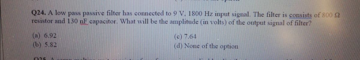 Q24. A low pass passive filter has connected to 9 V. 1800 Hz input signal. The filter is consists of 800 2
resistor and 130 nF capacitor. What will be the amplitude (in volts) of the output signal of filter?
(a) 6.92
(b) 5.82
(c) 7.64
(d) None of the option
