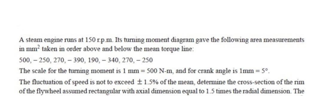 A steam engine runs at 150 r.p.m. Its turning moment diagram gave the following area measurements
in mm? taken in order above and below the mean torque line:
500, – 250, 270, – 390, 190, – 340, 270, – 250
The scale for the turning moment is 1 mm = 500 N-m, and for crank angle is 1mm = 5°.
The fluctuation of speed is not to exceed +1.5% of the mean, determine the cross-section of the rim
of the flywheel assumed rectangular with axial dimension equal to 1.5 times the radial dimension. The
