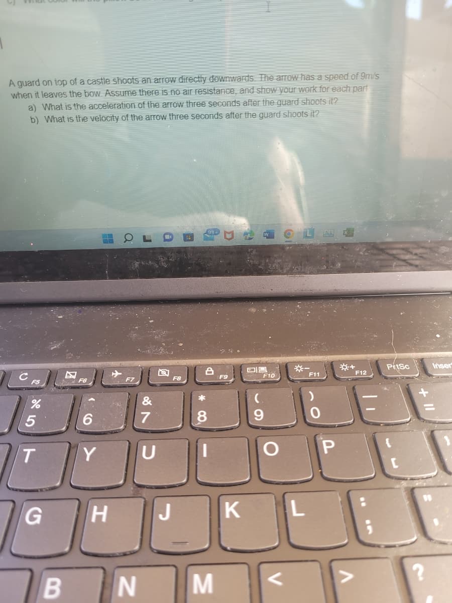 A guard on top of a castle shoots an arrow directly downwards. The arrow has a speed of 9m/s
when it leaves the bow. Assume there is no air resistance, and show your work for each part
a) What is the acceleration of the arrow three seconds after the guard shoots it?
b) What is the velocity of the arrow three seconds after the guard shoots it?
99+
F5
F6
%
5
T
G
B
6
Y
H
F7
N
&
7
U
F8
*
00
||
M
F9
K
DE
F10
O
L
F11
P
+
>
F12
PrtSc
?
Inser