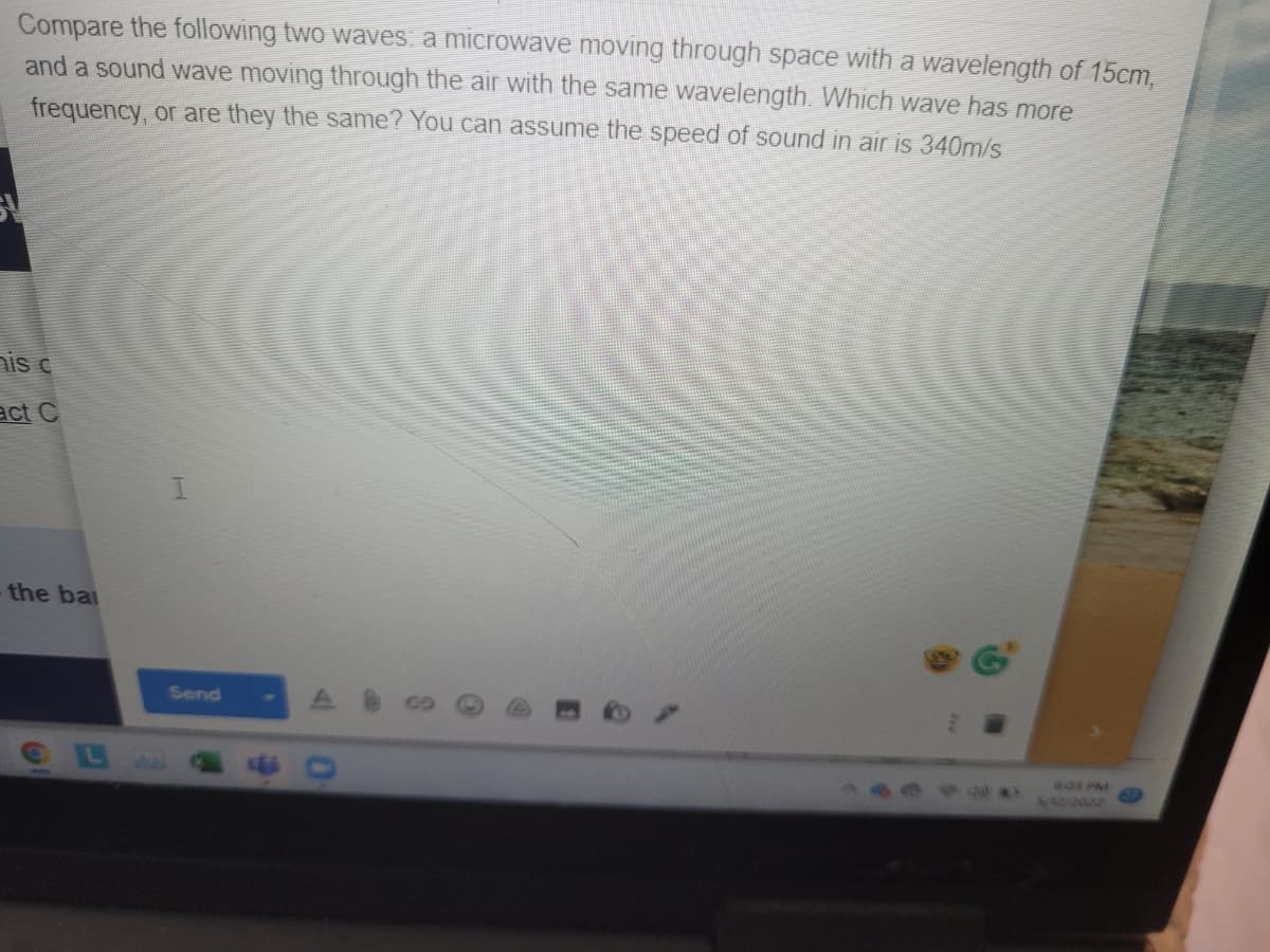 Compare the following two waves a microwave moving through space with a wavelength of 15cm,
and a sound wave moving through the air with the same wavelength. Which wave has more
frequency, or are they the same? You can assume the speed of sound in air is 340m/s
nis c
act C
the bai
Send
aas PM
