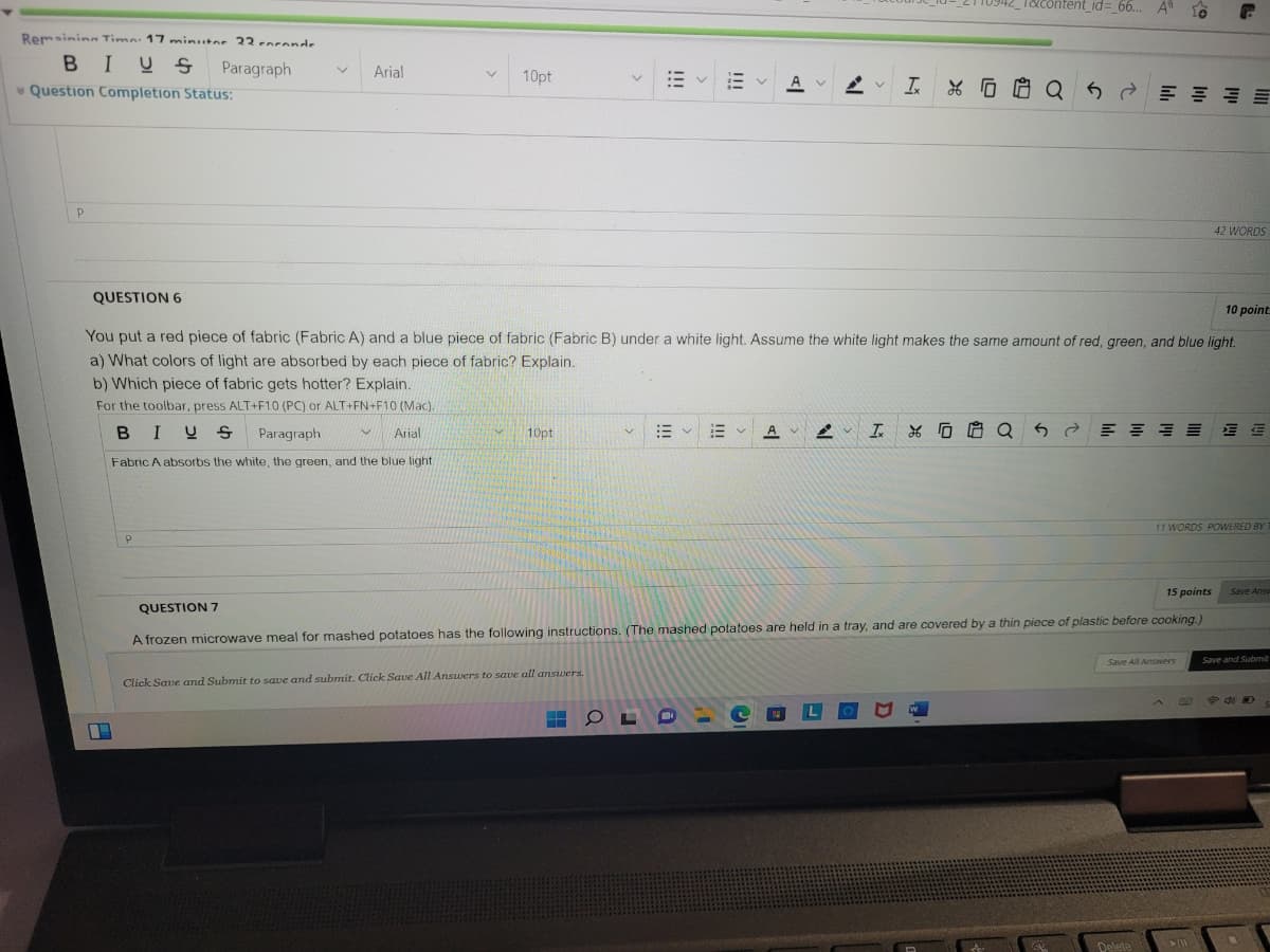 T&content_id=_66... A"
Remsinin Timn: 17 minitor 22enronde
BIUS
Paragraph
Arial
10pt
A v
工*D白 Q5d 州 圳 山 州
* Question Completion Status:
42 WORDS
QUESTION 6
10 point
You put a red piece of fabric (Fabric A) and a blue piece of fabric (Fabric B) under a white light. Assume the white light makes the same amount of red, green, and blue light.
a) What colors of light are absorbed by each piece of fabric? Explain.
b) Which piece of fabric gets hotter? Explain.
For the toolbar, press ALT+F10 (PC) or ALT+FN+F10 (Mac).
BIUS Paragraph
Arial
10pt
A
Fabric A absorbs the white, the green, and the blue light
11 WORDS POWERED BY
15 points
Save Answ
QUESTION 7
A frozen microwave meal for mashed potatoes has the following instructions. (The mashed potatoes are held in a tray, and are covered by a thin piece of plastic before cooking.)
Save All Answers
Save and Submit
Click Save and Submit to save and submit. Click Save All Arnswers to save all answers.
Delete
!!!
