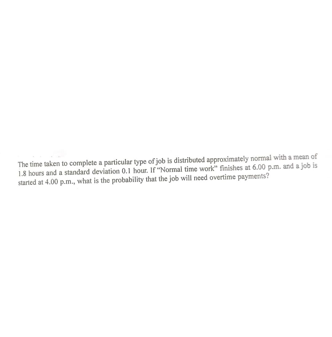 The time taken to complete a particular type of job is distributed approximately normal with a mean of
1.8 hours and a standard deviation 0.1 hour. If “Normal time work" finishes at 6.00 p.m. and a job is
started at 4.00 p.m., what is the probability that the job will need overtime payments?
