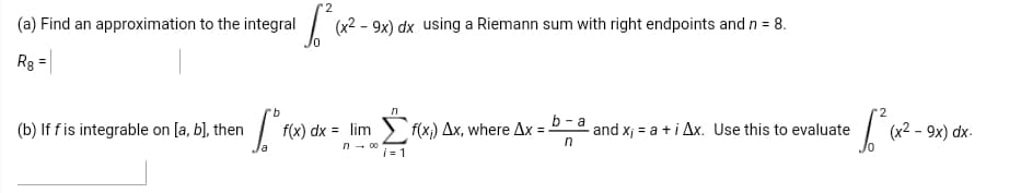 (a) Find an approximation to the integral
(x2 - 9x) dx using a Riemann sum with right endpoints and n = 8.
Re =
(b) If fis integrable on [a, b], then
f(x) dx = lim
f(x) Ax, where Ax =-
b - a
and x; = a +i Ax. Use this to evaluate
(x² – 9x) dx-
i= 1
