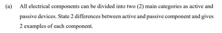 (a) All electrical components can be divided into two (2) main categories as active and
passive devices. State 2 differences between active and passive component and gives
2 examples of each component.
