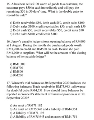 15. A business sells S100 worth of goods to a customer, the
customer pays $50 in cash immediately and will pay the
remaining $50 in 30 days' time. What is the double entry to
record the sale?
a) Debit receivables $50, debit cash $50, credit sales $100
b) Debit sales S100, credit receivables $50, credit cash $50
c) Debit cash S50, credit receivables S50, credit sales $50
d) Debit sales S100, credit cash S100
16. Jenny's payable ledger shows opening balance of RM600
at I August. During the month she purchased goods worth
RM1,200 on credit and RM500 on cash. Beside she paid
RM1,000 to suppliers. What will be the amount of the closing
balance of her payable ledger?
a) RM1,300
b) RM700
c) RM800
d) RM200
17. Wincent's trial balance at 30 September 2020 includes the
following balances: Trade receivables RM75,943 ; allowance
for doubtful debts RM4,751. How should these balances be
reported in Wincent's statement of financial position as at 30
September 2020?
a) An asset of RM71,192
b) An asset of RM75,943 and a liability of RM4,751
c) A liability of RM71,192
d) A liability of RM75,943 and an asset of RM4,751
