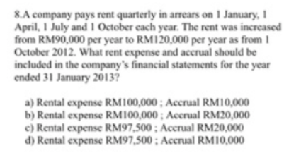 8.A company pays rent quarterly in arrears on 1 January, 1
April, I July and 1 October each year. The rent was increased
from RM90,000 per year to RM120,000 per year as from 1
October 2012. What rent expense and accrual should be
included in the company's financial statements for the year
ended 31 January 2013?
a) Rental expense RM100,000 ; Accrual RM10,000
b) Rental expense RM100,000; Accrual RM20,000
c) Rental expense RM97,500 ; Accrual RM20,000
d) Rental expense RM97,500 ; Accrual RM10,000
