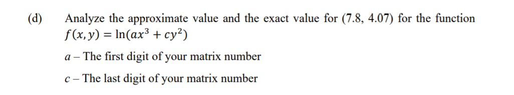 (d)
Analyze the approximate value and the exact value for (7.8, 4.07) for the function
f(x, y) = In(ax³ + cy²)
a – The first digit of your matrix number
c – The last digit of your matrix number
