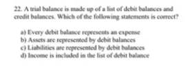 22. A trial balance is made up of a list of debit balances and
credit balances. Which of the following statements is correcer?
a) Every debit balance repeesents an expense
b) Assets are represented by debit balances
c) Liabilities are represented by debit balances
d) Income is included in the list of debit balance
