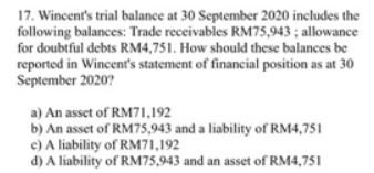 17. Wincent's trial balance at 30 September 2020 includes the
following balances: Trade receivables RM75,943 ; allowance
for doubtful debts RM4,751. How should these balances be
reported in Wincent's statement of financial position as at 30
September 2020?
a) An asset of RM71,192
b) An asset of RM75,943 and a liability of RM4,751
c) A liability of RM71,192
d) A liability of RM75,943 and an asset of RM4,751
