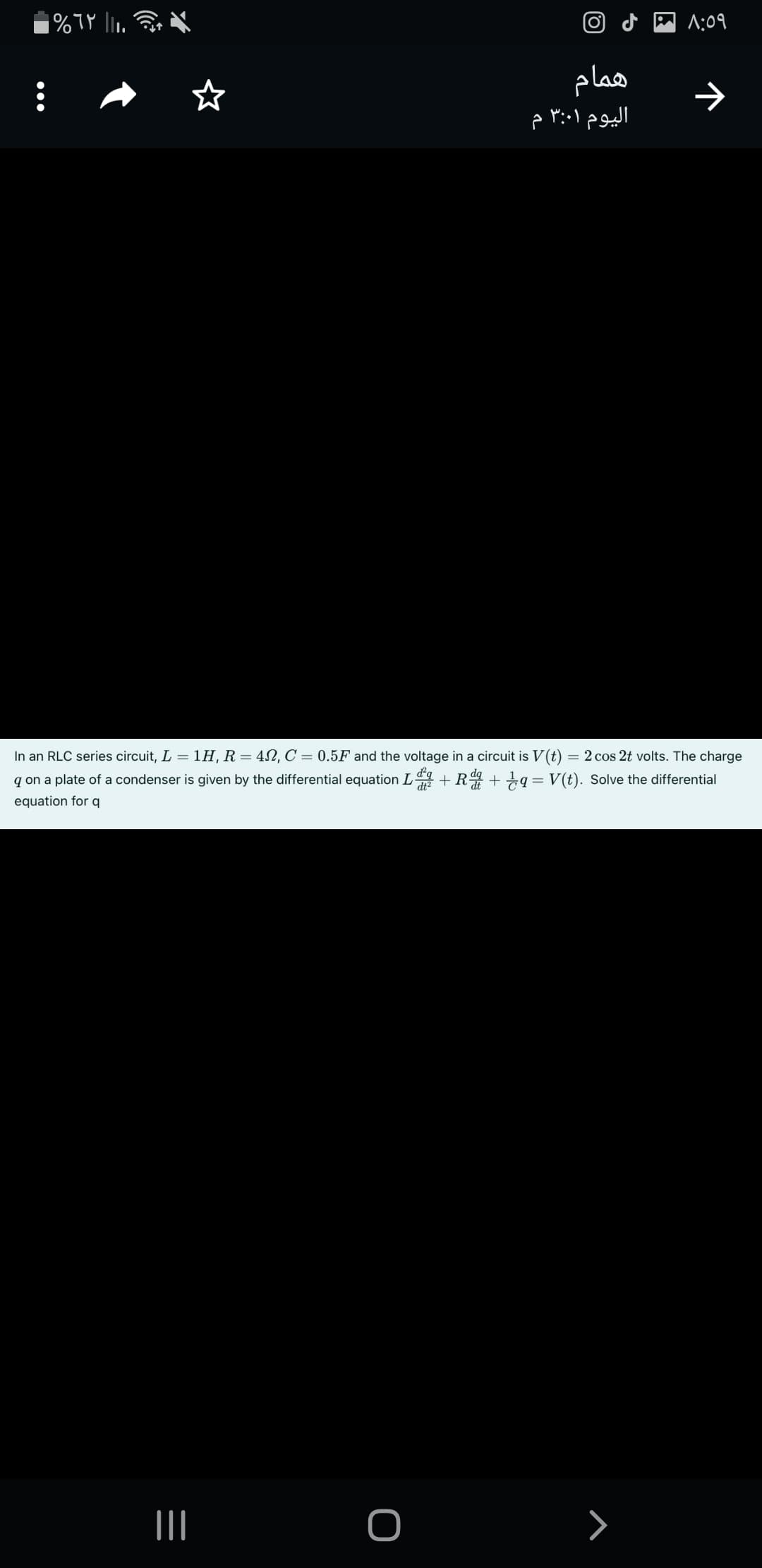 O d M ^:09
همام
In an RLC series circuit, L = 1H, R = 42,C = 0.5F and the voltage in a circuit is V(t) = 2 cos 2t volts. The charge
q on a plate of a condenser is given by the differential equation L + R ++a= V(t). Solve the differential
equation for q
