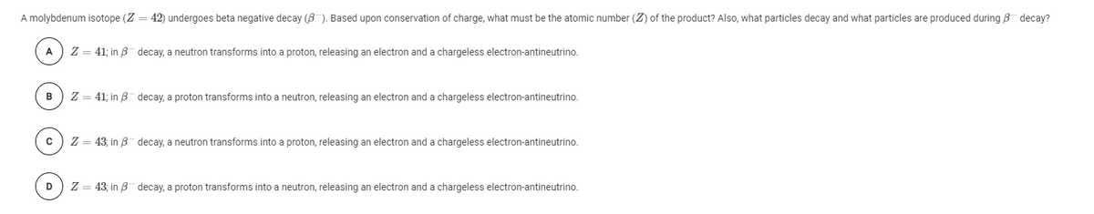 A molybdenum isotope (Z = 42) undergoes beta negative decay (8 ). Based upon conservation of charge, what must be the atomic number (Z) of the product? Also, what particles decay and what particles are produced during B decay?
A
Z = 41; in B decay, a neutron transforms into a proton, releasing an electron and a chargeless electron-antineutrino.
Z = 41; in B decay, a proton transforms into a neutron, releasing an electron and a chargeless electron-antineutrino.
Z = 43; in B decay, a neutron transforms into a proton, releasing an electron and a chargeless electron-antineutrino.
D
Z = 43; in B decay, a proton transforms into a neutron, releasing an electron and a chargeless electron-antineutrino.
