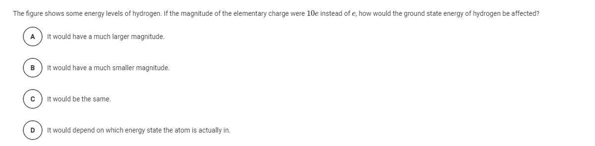 The figure shows some energy levels of hydrogen. If the magnitude of the elementary charge were 10e instead of e, how would the ground state energy of hydrogen be affected?
A
It would have a much larger magnitude.
It would have a much smaller magnitude.
It would be the same.
D
It would depend on which energy state the atom is actually in.
