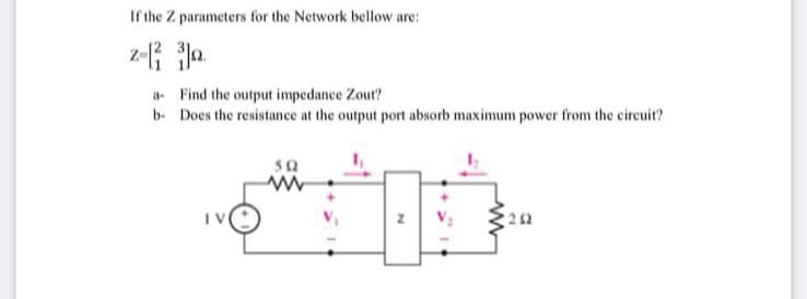 If the Z parameters for the Network bellow are:
a- Find the output impedance Zout?
b- Does the resistance at the output port absorb maximum power from the circuit?
50
IV
