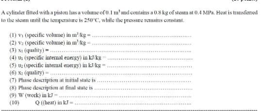 A cylinder fitted with a piston has a volume of 0.1 m'and contains a 0.8 kg of steam at 0,.4 MPa. Heat is trausferred
to the steam umntil the temperature is 250°C, while the pressure remmains constant.
(1) vi (specific volume) in m'kg =
(2) v: (specific volume) in m'kg =
(3) xi (quality) = .
(4) us (specific internal energy) in k/kg
(5) uz (specific internal energy) in kJ/kg =.
(6) Xx: (quality)=
(7) Phase description at imitial state is.
(8) Phase description at fitsal state is
(9) W (work) in kJ=
(10)
Q (heat) in kJ =
