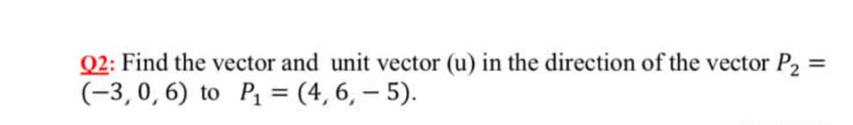 Q2: Find the vector and unit vector (u) in the direction of the vector P2
(-3,0, 6) to Pq = (4, 6, – 5).
