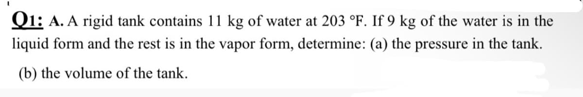 Q1: A. A rigid tank contains 11 kg of water at 203 °F. If 9 kg of the water is in the
liquid form and the rest is in the vapor form, determine: (a) the pressure in the tank.
(b) the volume of the tank.
