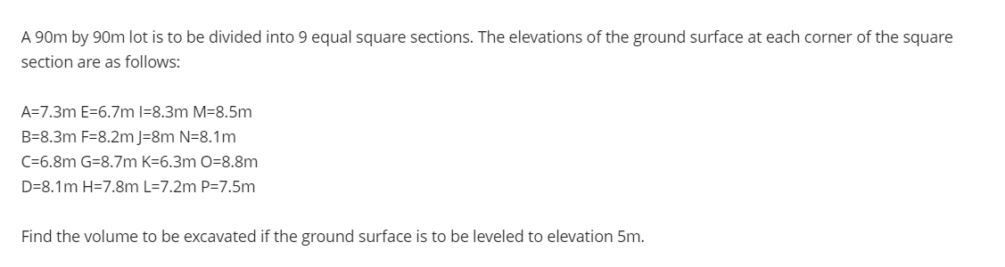 A 90m by 90m lot is to be divided into 9 equal square sections. The elevations of the ground surface at each corner of the square
section are as follows:
A=7.3m E=6.7m l=8.3m M=8.5m
B=8.3m F=8.2m J=8m N=8.1m
C=6.8m G=8.7m K=6.3m O=8.8m
D=8.1m H=7.8m L=7.2m P=7.5m
Find the volume to be excavated if the ground surface is to be leveled to elevation 5m.
