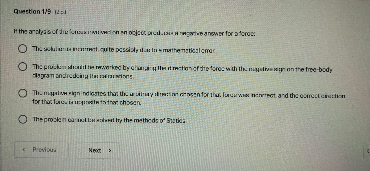 Question 1/9 (2 p.)
If the analysis of the forces involved on an object produces a negative answer for a force:
The solution is incorrect, quite possibly due to a mathematical error.
The problem should be reworked by changing the direction of the force with the negative sign on the free-body
diagram and redoing the calculations.
The negative sign indicates that the arbitrary direction chosen for that force was incorrect, and the correct direction
for that force is opposite to that chosen.
The problem cannot be solved by the methods of Statics.
Previous
Next
