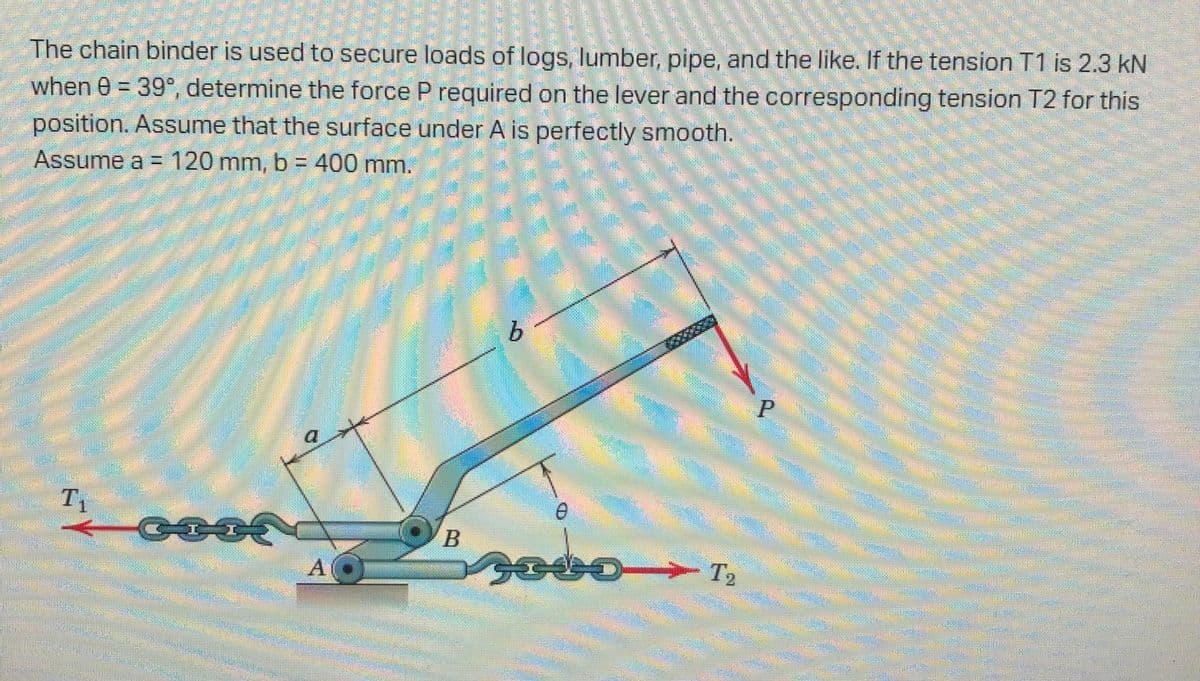 The chain binder is used to secure loads of logs, lumber, pipe, and the like. If the tension T1 is 2.3 kN
when 0 = 39°, determine the force P required on the lever and the corresponding tension T2 for this
position. Assume that the surface under A is perfectly smooth.
Assume a =120 mm, b = 400 mm.
9.
T1
工
ంటకలు
A
