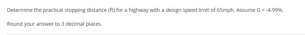 Determine the practical stopping distance (ft) for a highway with a design speed limit of 65mph. Assume G = -4.99%.
Round your answer to 3 decimal places.
