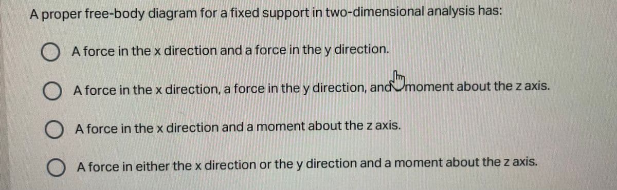 A proper free-body diagram for a fixed support in two-dimensional analysis has:
A force in the x direction and a force in the y direction.
A force in the x direction, a force in the y direction, andmoment about the z axis.
A force in the x direction and a moment about thez axis.
A force in either the x direction or the y direction and a moment about the z axis.
