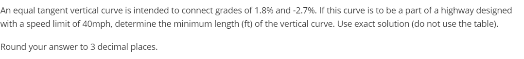 An equal tangent vertical curve is intended to connect grades of 1.8% and -2.7%. If this curve is to be a part of a highway designed
with a speed limit of 40mph, determine the minimum length (ft) of the vertical curve. Use exact solution (do not use the table).
Round your answer to 3 decimal places.
