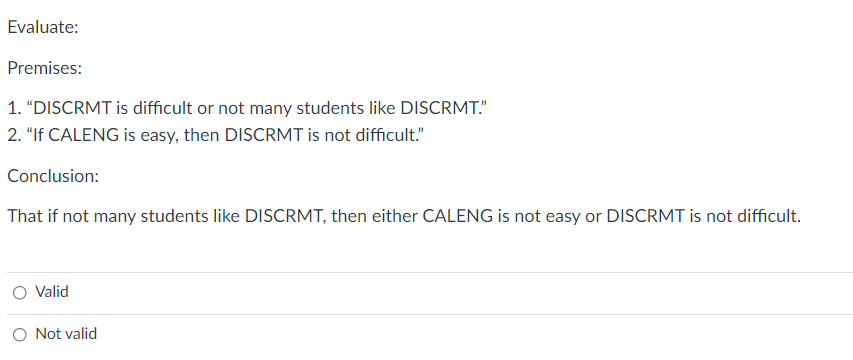 Evaluate:
Premises:
1. "DISCRMT is difficult or not many students like DISCRMT."
2. "If CALENG is easy, then DISCRMT is not difficult."
Conclusion:
That if not many students like DISCRMT, then either CALENG is not easy or DISCRMT is not difficult.
O Valid
O Not valid
