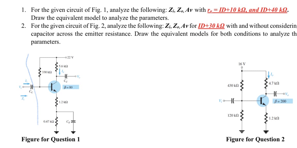 1. For the given circuit of Fig. 1, analyze the following: Zi, Zo, Av with ro = ID+10 kQ, and ID+40 kQ.
Draw the equivalent model to analyze the parameters.
2. For the given circuit of Fig. 2, analyze the following: Zi, Zo, Av for ID+30 k with and without considerin
capacitor across the emitter resistance. Draw the equivalent models for both conditions to analyze th
parameters.
330 ΚΩ
0.47 ΚΩ
-022 V
5.6 ΚΩ
HH
Cc
B=80
1.2 ΚΩ
CE=
V
Figure for Question 1
430 ΚΩ
V₁0-11-
120 ΚΩ
16 V
9
4.7 ΚΩ
Hovo
B=200
1.2 ΚΩ
Figure for Question 2