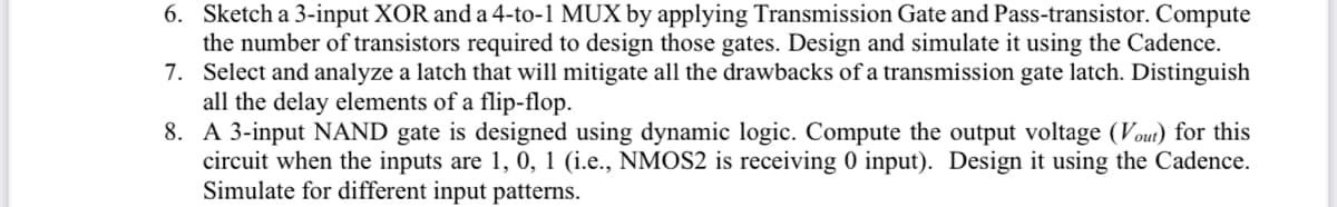 6. Sketch a 3-input XOR and a 4-to-1 MUX by applying Transmission Gate and Pass-transistor. Compute
the number of transistors required to design those gates. Design and simulate it using the Cadence.
7. Select and analyze a latch that will mitigate all the drawbacks of a transmission gate latch. Distinguish
all the delay elements of a flip-flop.
8.
A 3-input NAND gate is designed using dynamic logic. Compute the output voltage (Vout) for this
circuit when the inputs are 1, 0, 1 (i.e., NMOS2 is receiving 0 input). Design it using the Cadence.
Simulate for different input patterns.