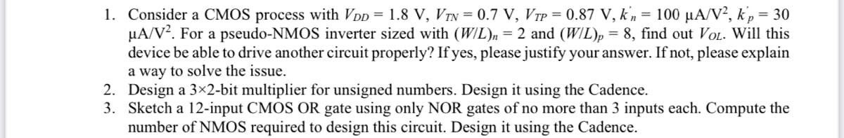 1. Consider a CMOS process with VDD = 1.8 V, VTN = 0.7 V, VTP = 0.87 V, kn = 100 µA/V², kp = 30
μA/V². For a pseudo-NMOS inverter sized with (W/L)n = 2 and (W/L)p = 8, find out VOL. Will this
device be able to drive another circuit properly? If yes, please justify your answer. If not, please explain
a way to solve the issue.
2.
Design a 3×2-bit multiplier for unsigned numbers. Design it using the Cadence.
3. Sketch a 12-input CMOS OR gate using only NOR gates of no more than 3 inputs each. Compute the
number of NMOS required to design this circuit. Design it using the Cadence.