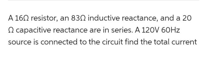 A 160 resistor, an 830 inductive reactance, and a 20
capacitive reactance are in series. A 120V 60Hz
source is connected to the circuit find the total current