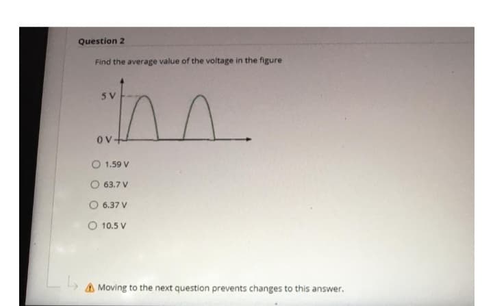 Question 2
Find the average value of the voltage in the figure
5 V
m
↳₂
ov+
1.59 V
O 63.7 V
O 6.37 V
O 10.5 V
Moving to the next question prevents changes to this answer.