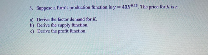 5. Suppose a fim's production function is y = 40K0.25 The price for K is r.
%3D
a) Derive the factor demand for K.
b) Derive the supply function.
c) Derive the profit function.
