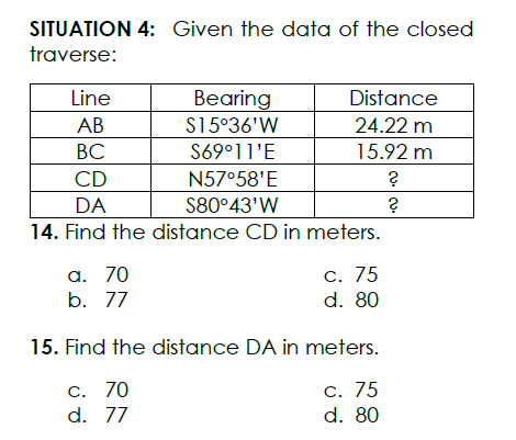 SITUATION 4: Given the data of the closed
traverse:
Line
Bearing
Distance
АВ
S15°36'W
24.22 m
ВС
S69°11'E
15.92 m
CD
N57°58'E
DA
S80°43'W
14. Find the distance CD in meters.
а. 70
b. 77
С. 75
d. 80
15. Find the distance DA in meters.
С. 75
d. 80
c. 70
d. 77
