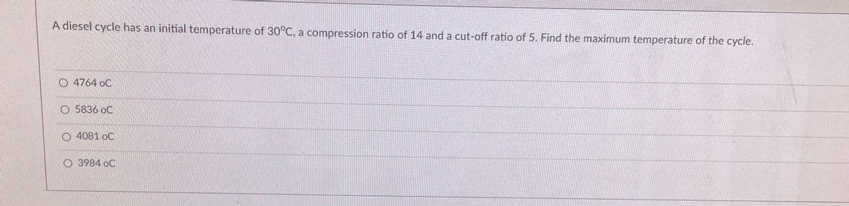A diesel cycle has an initial temperature of 30°C, a compression ratio of 14 and a cut-off ratio of 5. Find the maximum temperature of the cycle.
O 4764 oC
O 5836 oC
O 4081 oC
O3984 oC
