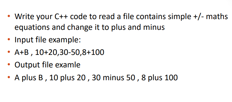 • Write your C++ code to read a file contains simple +/- maths
equations and change it to plus and minus
Input file example:
A+B , 10+20,30-50,8+100
Output file examle
A plus B, 10 plus 20, 30 minus 50 , 8 plus 100
