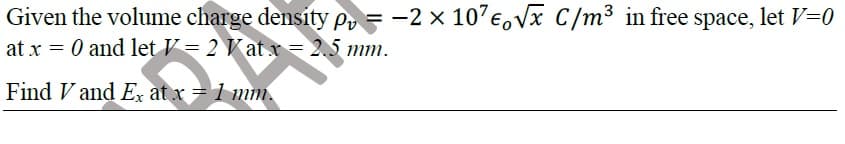 Given the volume charge density Pr = -2 x 10'e,Vx C/m³ in free space, let V=0
at x = 0 and let V = 2 V at x= 2.5 mm.
Find V and Ex at x = 1 mm.
