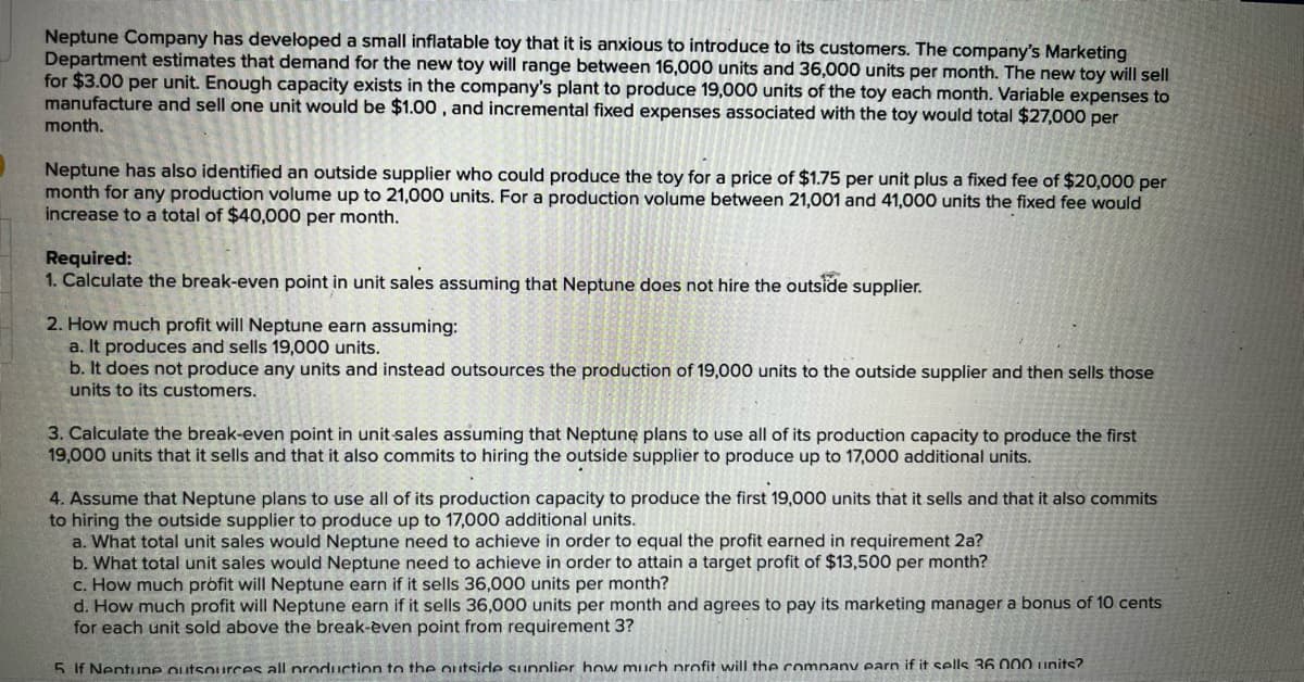 Neptune Company has developed a small inflatable toy that it is anxious to introduce to its customers. The company's Marketing
Department estimates that demand for the new toy will range between 16,000 units and 36,000 units per month. The new toy will sell
for $3.00 per unit. Enough capacity exists in the company's plant to produce 19,000 units of the toy each month. Variable expenses to
manufacture and sell one unit would be $1.00, and incremental fixed expenses associated with the toy would total $27,000 per
month.
Neptune has also identified an outside supplier who could produce the toy for a price of $1.75 per unit plus a fixed fee of $20,000 per
month for any production volume up to 21,000 units. For a production volume between 21,001 and 41,000 units the fixed fee would
increase to a total of $40,000 per month.
Required:
1. Calculate the break-even point in unit sales assuming that Neptune does not hire the outside supplier.
2. How much profit will Neptune earn assuming:
a. It produces and sells 19,000 units.
b. It does not produce any units and instead outsources the production of 19,000 units to the outside supplier and then sells those
units to its customers.
3. Calculate the break-even point in unit-sales assuming that Neptune plans to use all of its production capacity to produce the first
19,000 units that it sells and that it also commits to hiring the outside supplier to produce up to 17,000 additional units.
4. Assume that Neptune plans to use all of its production capacity to produce the first 19,000 units that it sells and that it also commits
to hiring the outside supplier to produce up to 17,000 additional units.
a. What total unit sales would Neptune need to achieve in order to equal the profit earned in requirement 2a?
b. What total unit sales would Neptune need to achieve in order to attain a target profit of $13,500 per month?
c. How much profit will Neptune earn if it sells 36,000 units per month?
d. How much profit will Neptune earn if it sells 36,000 units per month and agrees to pay its marketing manager a bonus of 10 cents
for each unit sold above the break-èven point from requirement 3?
5 If Neptune outsources all production to the outside sunnlier how much profit will the company earn if it sells 36 000 units?