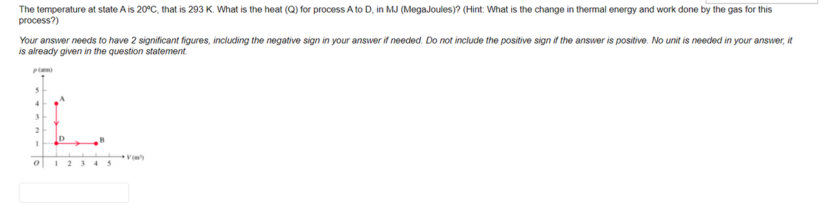 The temperature at state A is 20°C, that is 293 K. What is the heat (Q) for process A to D, in MJ (MegaJoules)? (Hint: What is the change in thermal energy and work done by the gas for this
process?)
Your answer needs to have 2 significant figures, including the negative sign in your answer if needed. Do not include the positive sign if the answer is positive. No unit is needed in your answer, it
is already given in the question statement.
P (atm)
A.
4
2
V (m)
2
3
4
5
