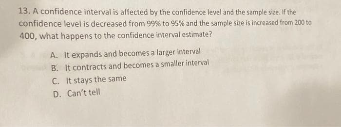 13. A confidence interval is affected by the confidence level and the sample size. If the
confidence level is decreased from 99% to 95% and the sample size is increased from 200 to
400, what happens to the confidence interval estimate?
A. It expands and becomes a larger interval
B. It contracts and becomes a smaller interval
C. It stays the same
D. Can't tell