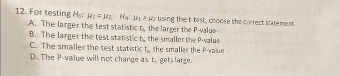 12. For testing Ho: H1 H₂, HA: H1> U2 using the t-test, choose the correct statement
A. The larger the test statistic ts, the larger the P-value
B. The larger the test statistic ts, the smaller the P-value
C. The smaller the test statistic ts, the smaller the P-value
D. The P-value will not change as ts gets large.