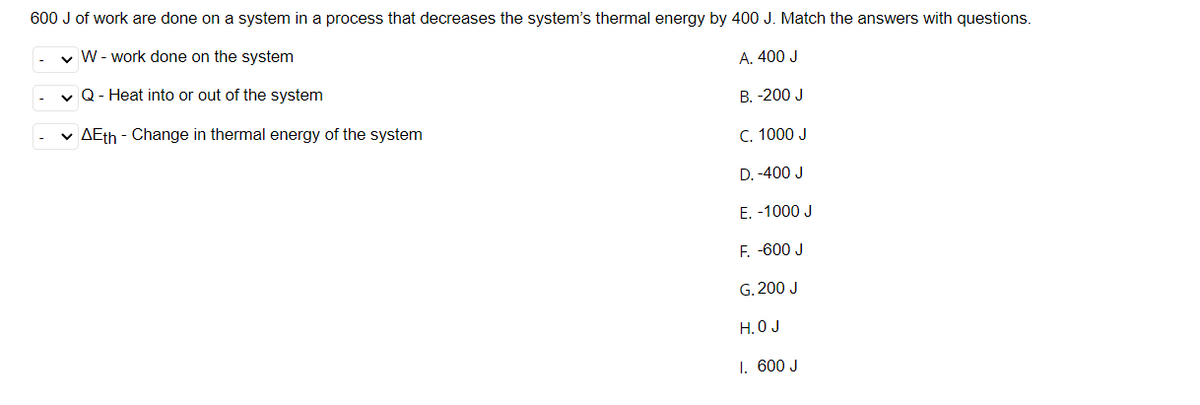 600 J of work are done on a system in a process that decreases the system's thermal energy by 400 J. Match the answers with questions.
v W- work done on the system
A. 400 J
v Q- Heat into or out of the system
B. -200 J
v AEth - Change in thermal energy of the system
C. 1000 J
D. -400 J
E. -1000 J
F. -600 J
G. 200 J
H. O J
1. 600 J
