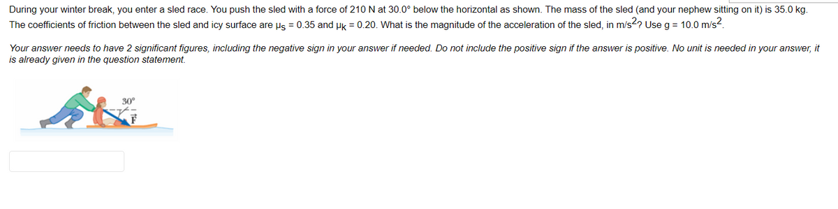 During your winter break, you enter a sled race. You push the sled with a force of 210 N at 30.0° below the horizontal as shown. The mass of the sled (and your nephew sitting on it) is 35.0 kg.
The coefficients of friction between the sled and icy surface are us = 0.35 and uk = 0.20. What is the magnitude of the acceleration of the sled, in m/s2? Use g = 10.0 m/s?.
Your answer needs to have 2 significant figures, including the negative sign in your answer if needed. Do not include the positive sign if the answer is positive. No unit is needed in your answer, it
is already given in the question statement.
