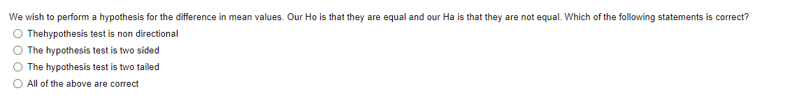 We wish to perform a hypothesis for the difference in mean values. Our Ho is that they are equal and our Ha is that they are not equal. Which of the following statements is correct?
O Thehypothesis test is non directional
The hypothesis test is two sided
O The hypothesis test is two tailed
All of the above are correct
DO0 o
